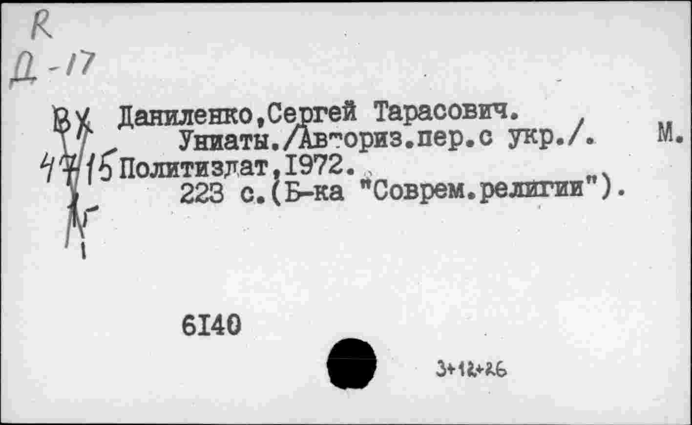 ﻿£>7 Даниленко,Сергей Тарасович.
уС	Униаты./лвториз.пер.с укр./. м.
та/6 Политиздат. 1972..	____
у 223 с.(Б-ка "Соврем.религии").
6140
